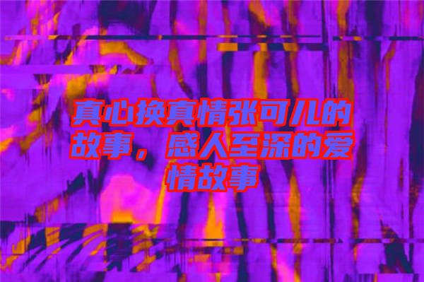 真心換真情張可兒的故事，感人至深的愛情故事