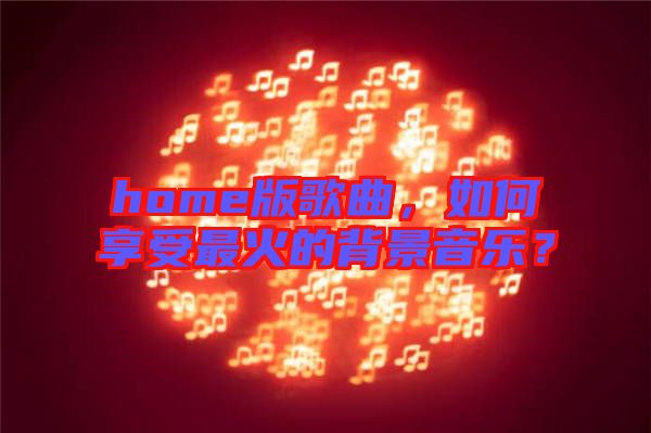 home版歌曲，如何享受最火的背景音樂？