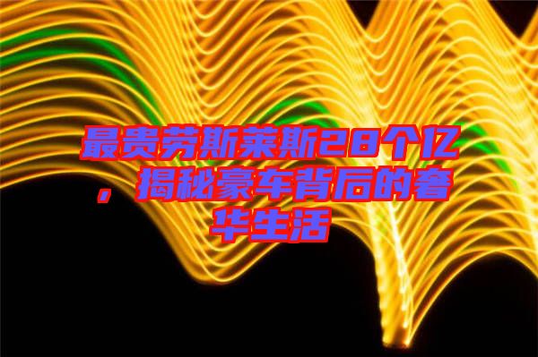 最貴勞斯萊斯28個億，揭秘豪車背后的奢華生活