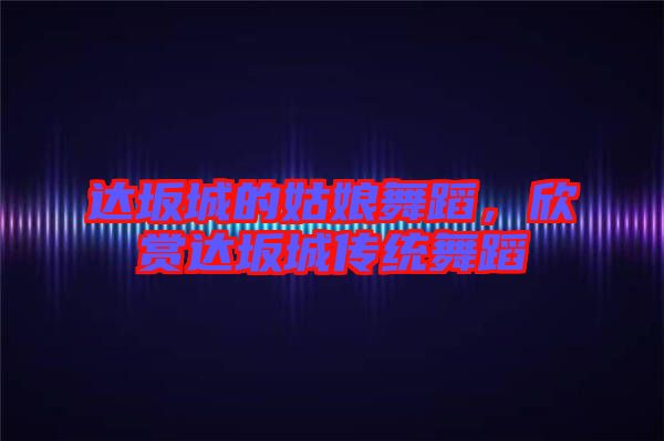 達(dá)坂城的姑娘舞蹈，欣賞達(dá)坂城傳統(tǒng)舞蹈