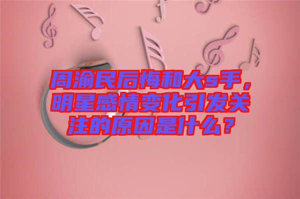 周渝民后悔和大s手，明星感情變化引發(fā)關(guān)注的原因是什么？