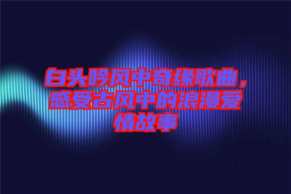 白頭吟風中奇緣歌曲，感受古風中的浪漫愛情故事