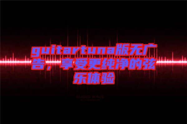 guitartuna版無(wú)廣告，享受更純凈的弦樂(lè)體驗(yàn)
