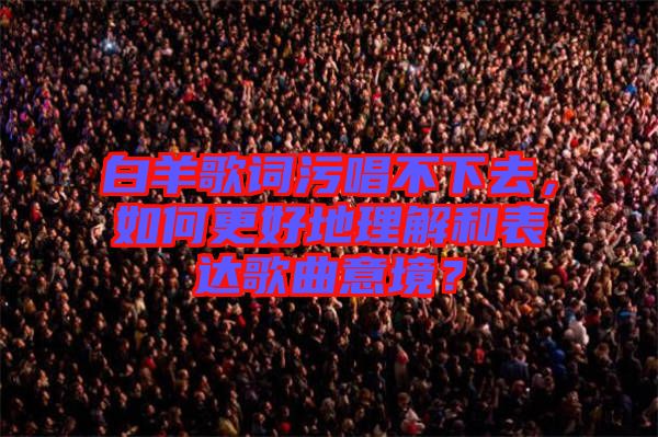 白羊歌詞污唱不下去，如何更好地理解和表達(dá)歌曲意境？