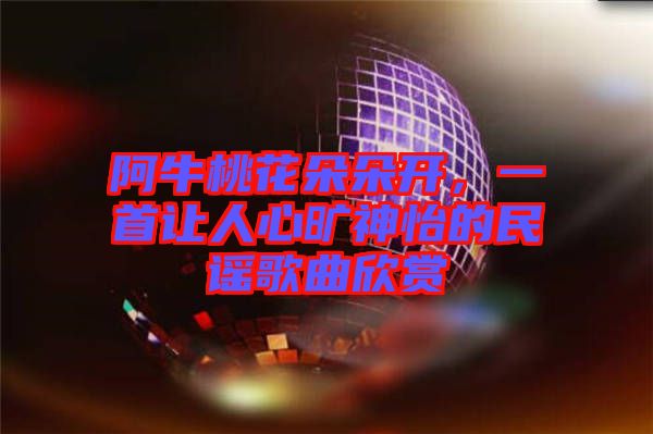阿牛桃花朵朵開，一首讓人心曠神怡的民謠歌曲欣賞