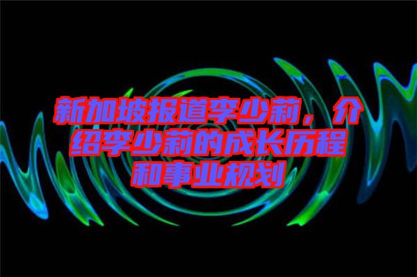 新加坡報(bào)道李少莉，介紹李少莉的成長(zhǎng)歷程和事業(yè)規(guī)劃