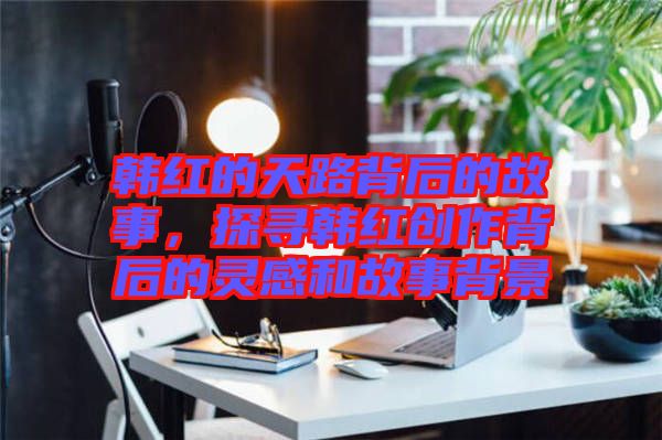 韓紅的天路背后的故事，探尋韓紅創(chuàng)作背后的靈感和故事背景