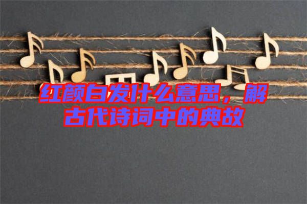 紅顏白發(fā)什么意思，解古代詩詞中的典故