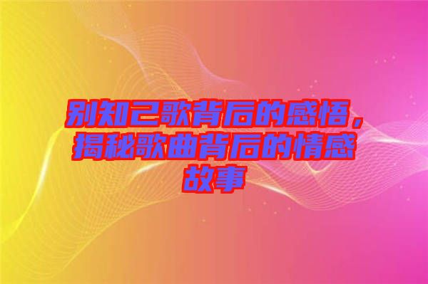 別知己歌背后的感悟，揭秘歌曲背后的情感故事