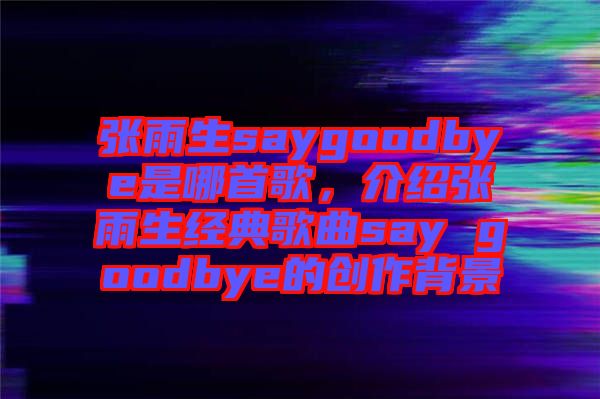張雨生saygoodbye是哪首歌，介紹張雨生經(jīng)典歌曲say goodbye的創(chuàng)作背景