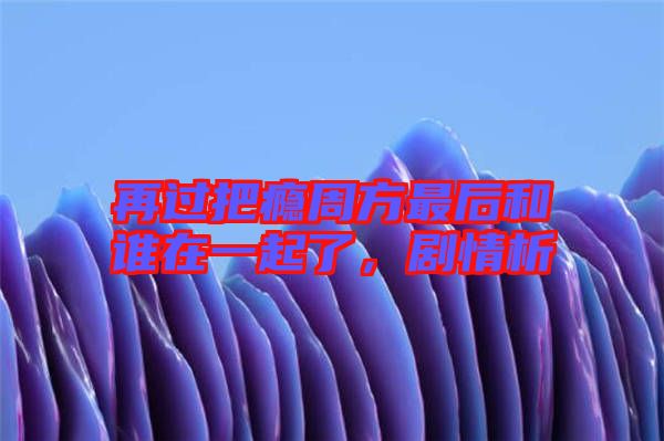 再過把癮周方最后和誰在一起了，劇情析