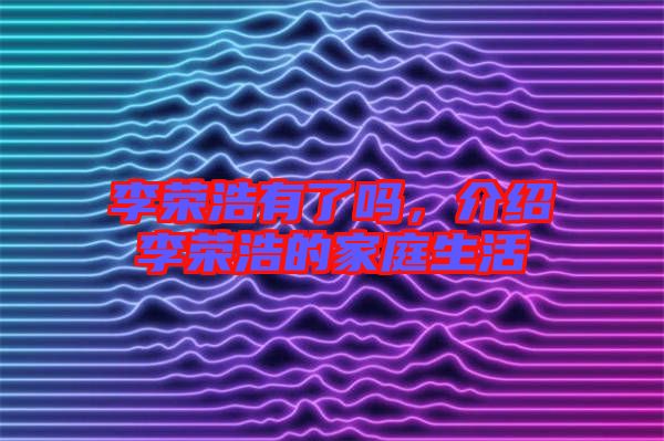 李榮浩有了嗎，介紹李榮浩的家庭生活