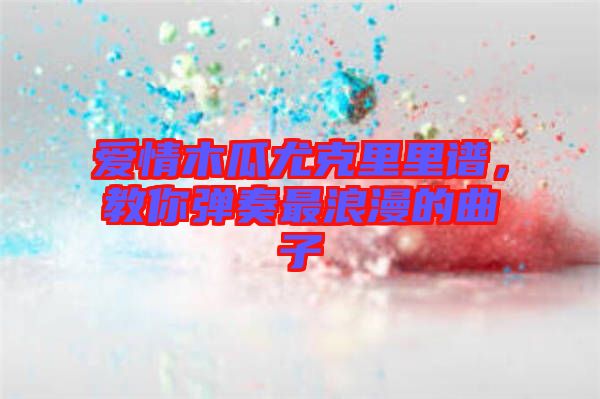 愛情木瓜尤克里里譜，教你彈奏最浪漫的曲子