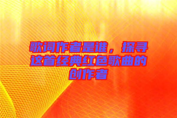 歌詞作者是誰，探尋這首經典紅色歌曲的創(chuàng)作者
