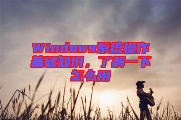 Windows系統(tǒng)操作基礎(chǔ)知識，了解一下怎么用