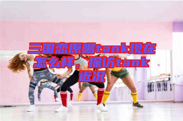 三國(guó)戀原唱tank現(xiàn)在怎么樣，探訪tank近況