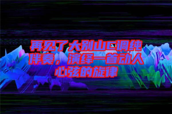 再見了大別山C調(diào)純伴奏，演繹一首動人心弦的旋律