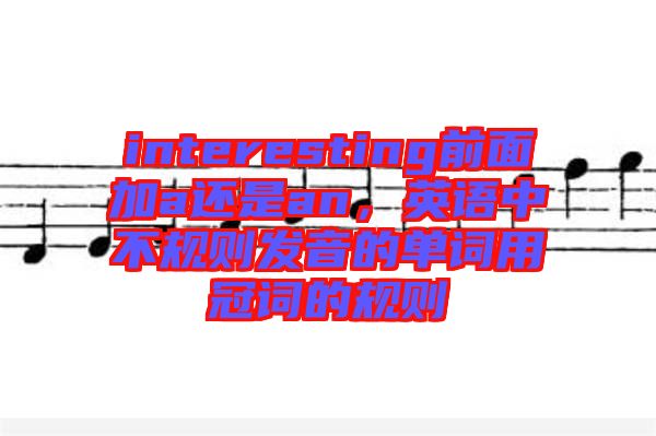interesting前面加a還是an，英語(yǔ)中不規(guī)則發(fā)音的單詞用冠詞的規(guī)則