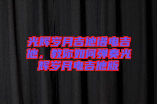 光輝歲月吉他譜電吉他，教你如何彈奏光輝歲月電吉他版