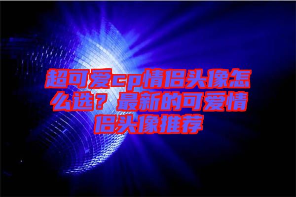 超可愛(ài)cp情侶頭像怎么選？最新的可愛(ài)情侶頭像推薦
