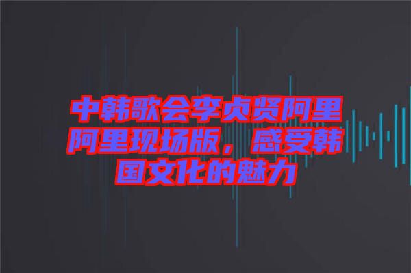 中韓歌會李貞賢阿里阿里現(xiàn)場版，感受韓國文化的魅力