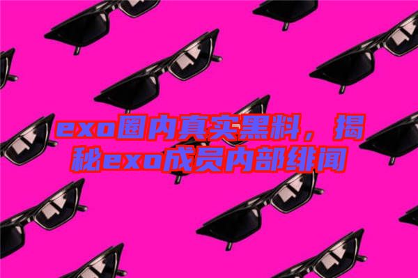 exo圈內(nèi)真實(shí)黑料，揭秘exo成員內(nèi)部緋聞