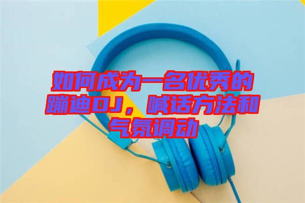 如何成為一名優(yōu)秀的蹦迪DJ，喊話方法和氣氛調(diào)動