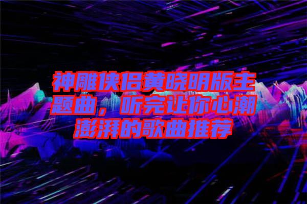 神雕俠侶黃曉明版主題曲，聽完讓你心潮澎湃的歌曲推薦