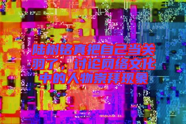 陸樹銘真把自己當關羽了，討論網(wǎng)絡文化中的人物崇拜現(xiàn)象