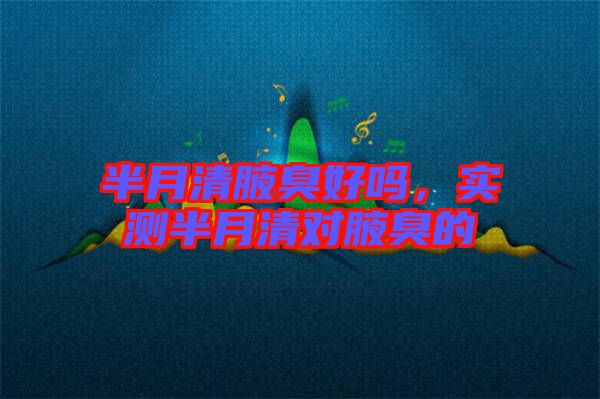 半月清腋臭好嗎，實測半月清對腋臭的