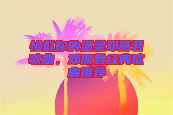 恰似你的溫柔鄧麗君歌曲，鄧麗君經(jīng)典歌曲推薦