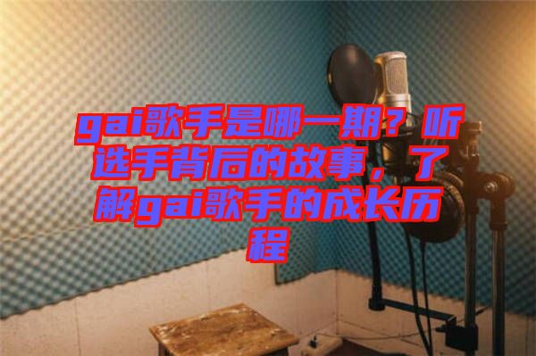 gai歌手是哪一期？聽選手背后的故事，了解gai歌手的成長歷程
