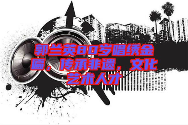 郭蘭英80歲唱繡金匾，傳承非遺，文化藝術(shù)人才