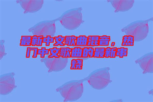 最新中文歌曲混音，熱門中文歌曲的最新串燒
