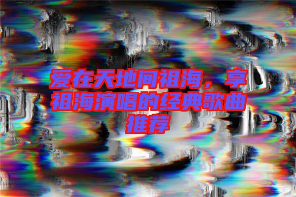 愛在天地間祖海，享祖海演唱的經(jīng)典歌曲推薦