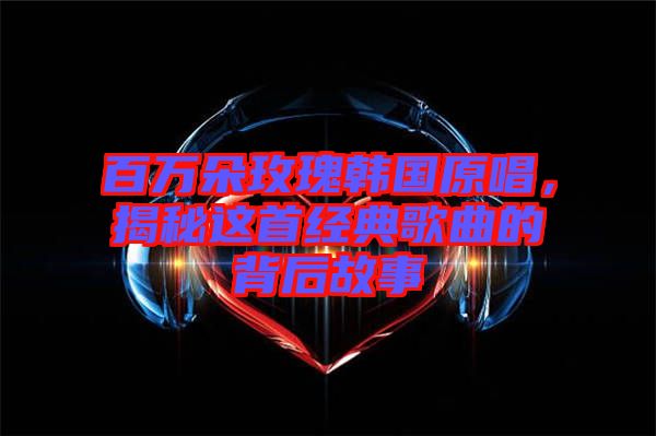 百萬(wàn)朵玫瑰韓國(guó)原唱，揭秘這首經(jīng)典歌曲的背后故事