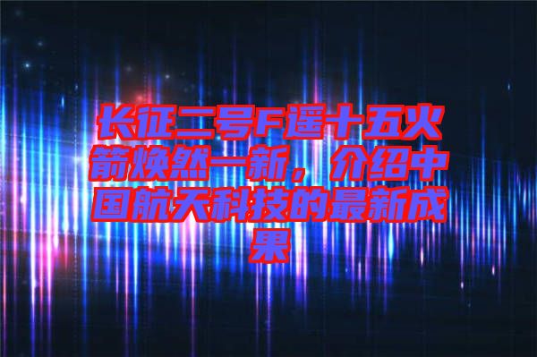 長征二號F遙十五火箭煥然一新，介紹中國航天科技的最新成果