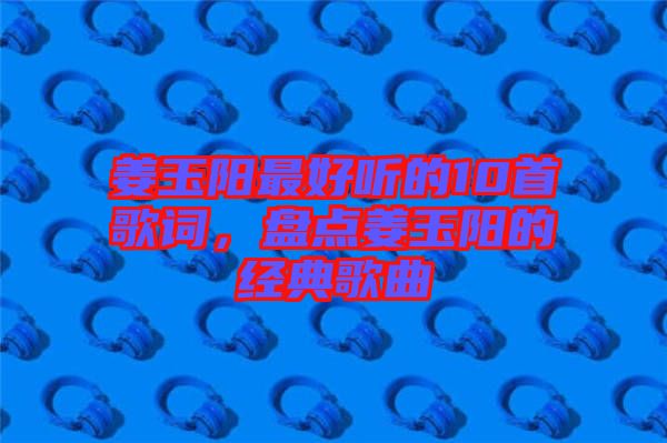 姜玉陽(yáng)最好聽(tīng)的10首歌詞，盤(pán)點(diǎn)姜玉陽(yáng)的經(jīng)典歌曲