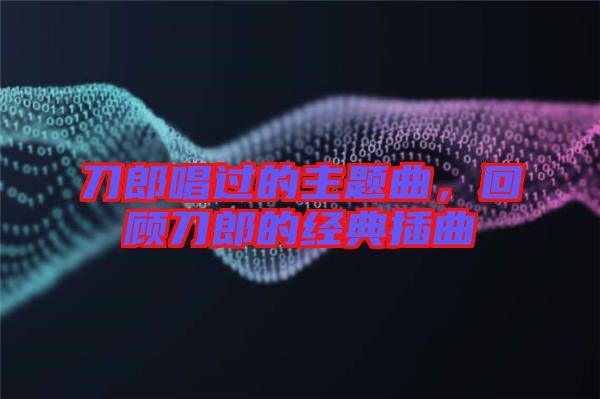 刀郎唱過的主題曲，回顧刀郎的經(jīng)典插曲
