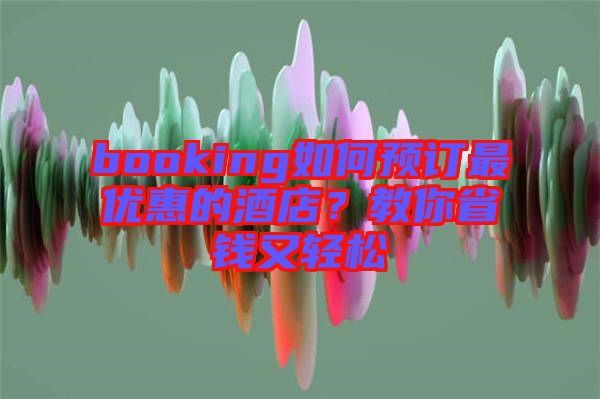 booking如何預(yù)訂最優(yōu)惠的酒店？教你省錢又輕松