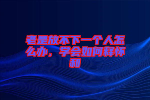 老是放不下一個(gè)人怎么辦，學(xué)會(huì)如何釋懷和