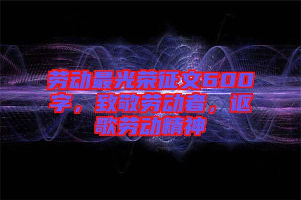 勞動(dòng)最光榮征文600字，致敬勞動(dòng)者，謳歌勞動(dòng)精神