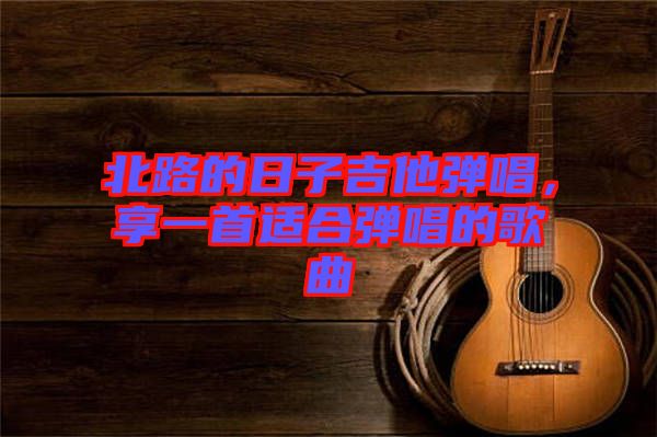 北路的日子吉他彈唱，享一首適合彈唱的歌曲