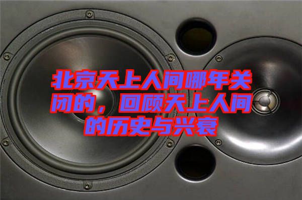 北京天上人間哪年關(guān)閉的，回顧天上人間的歷史與興衰