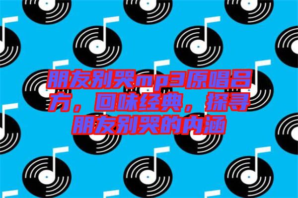 朋友別哭mp3原唱呂方，回味經(jīng)典，探尋朋友別哭的內(nèi)涵