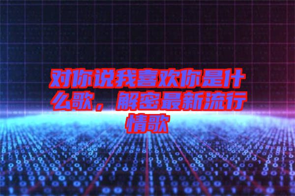 對你說我喜歡你是什么歌，解密最新流行情歌