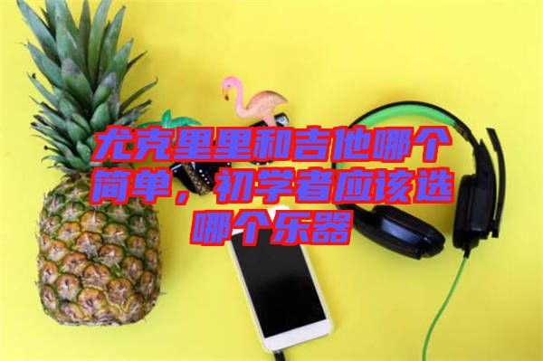 尤克里里和吉他哪個(gè)簡(jiǎn)單，初學(xué)者應(yīng)該選哪個(gè)樂(lè)器