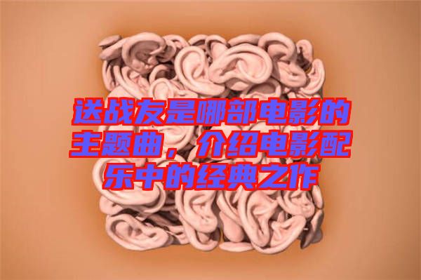 送戰(zhàn)友是哪部電影的主題曲，介紹電影配樂中的經(jīng)典之作