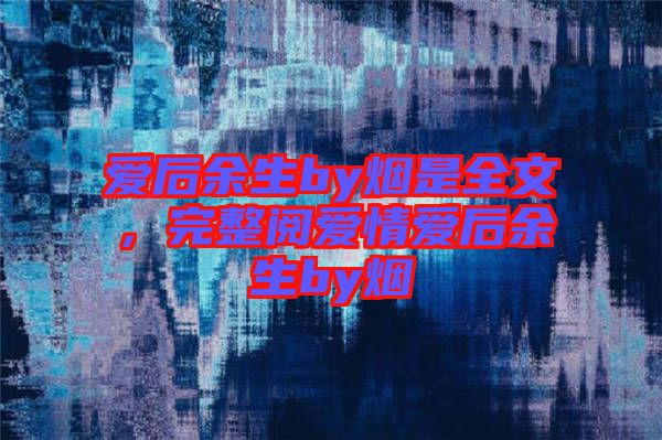 愛后余生by煙是全文，完整閱愛情愛后余生by煙
