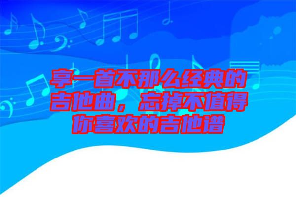享一首不那么經(jīng)典的吉他曲，忘掉不值得你喜歡的吉他譜